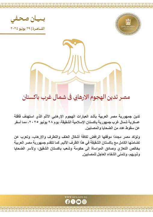 قد تكون صورة ‏تحتوي على النص '‏بیان صحفي القاحرت ٢٩ يونیو ۲۰۲۰ اتغغاخ_ادغنتی مصر تدين الهجوم الارهابي فى شمال غرب باکستان تدین جمهورية مصر العربية باشد العبارات الهجوم الإرهابي الأثم الذي استهدف قافلة عكرية شمال غرب جمهورية باکستان الإسلامية ،الشقيقة يوم ٢۸ يونيو ٤٨،ممأسفر عن سقوط عدد من الضحايا والمصابين. وتوكد مصر مجددا موقفها الر افض لكافة أشکال العنف والتطرف والإرهاب، وتعرب عن تضامنها الكامل مع باکستان الشقيقة في هذا الظرف الأليم. تتقدم كما جمهورية مصر العربية بخالص التعازي وصادق المواساة إلى حکومة وشب باکستان الشقيق، ولأسر الضحايا وذويهم وتتمنى الشفاء العاجل للمصابين. MFA W.MFA.GOV.EG wWw f‏'‏